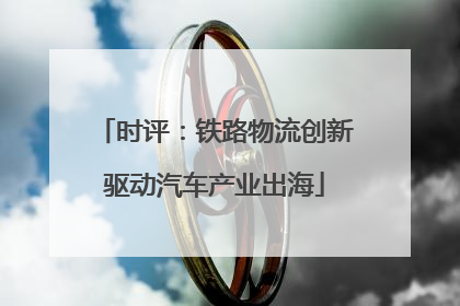 时评：铁路物流创新驱动汽车产业出海